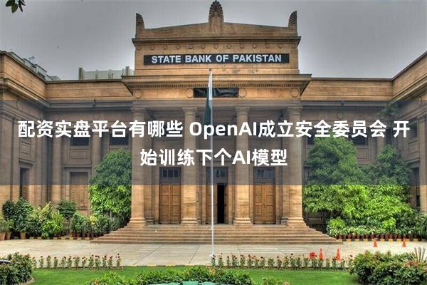 配资实盘平台有哪些 OpenAI成立安全委员会 开始训练下个AI模型