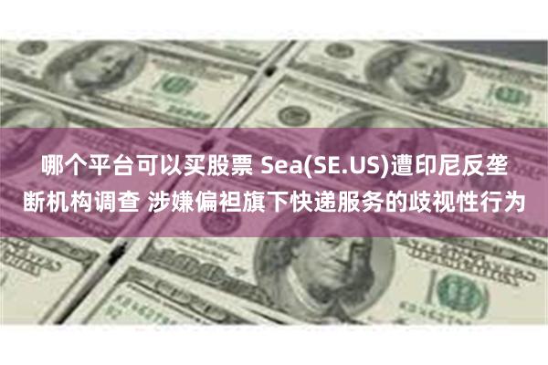 哪个平台可以买股票 Sea(SE.US)遭印尼反垄断机构调查 涉嫌偏袒旗下快递服务的歧视性行为