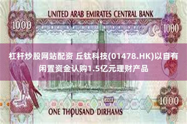 杠杆炒股网站配资 丘钛科技(01478.HK)以自有闲置资金认购1.5亿元理财产品