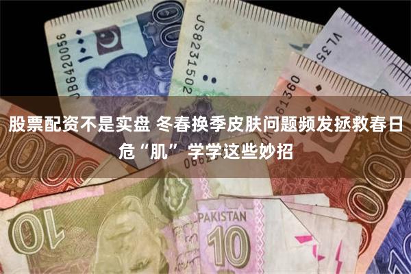 股票配资不是实盘 冬春换季皮肤问题频发拯救春日危“肌” 学学这些妙招