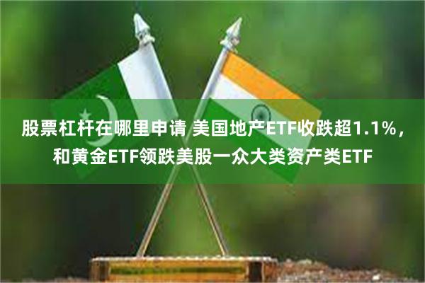 股票杠杆在哪里申请 美国地产ETF收跌超1.1%，和黄金ETF领跌美股一众大类资产类ETF