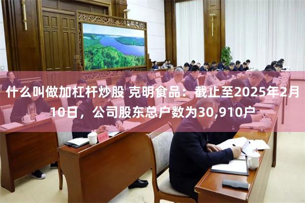 什么叫做加杠杆炒股 克明食品：截止至2025年2月10日，公司股东总户数为30,910户