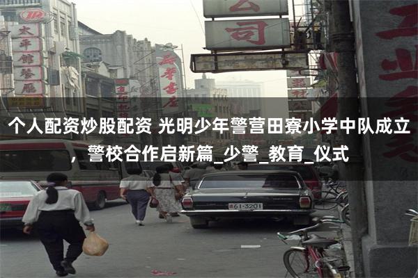 个人配资炒股配资 光明少年警营田寮小学中队成立，警校合作启新篇_少警_教育_仪式