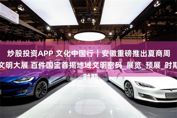 炒股投资APP 文化中国行｜安徽重磅推出夏商周文明大展 百件国宝首揭地域文明密码_展览_预展_时期