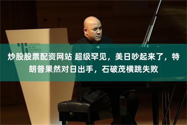 炒股股票配资网站 超级罕见，美日吵起来了，特朗普果然对日出手，石破茂横跳失败