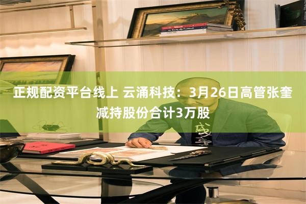 正规配资平台线上 云涌科技：3月26日高管张奎减持股份合计3万股