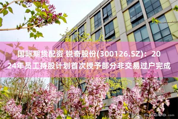 国际期货配资 锐奇股份(300126.SZ)：2024年员工持股计划首次授予部分非交易过户完成