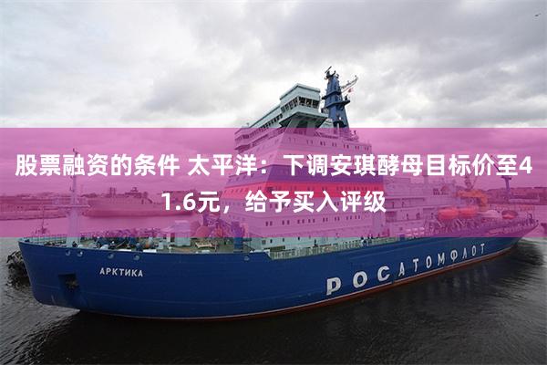 股票融资的条件 太平洋：下调安琪酵母目标价至41.6元，给予买入评级