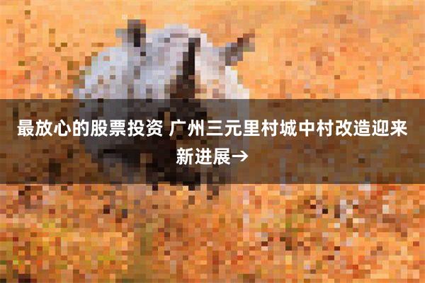 最放心的股票投资 广州三元里村城中村改造迎来新进展→