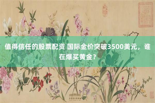 值得信任的股票配资 国际金价突破3500美元，谁在爆买黄金？