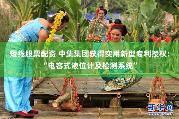 短线股票配资 中集集团获得实用新型专利授权：“电容式液位计及检测系统”