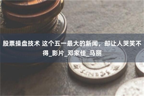 股票操盘技术 这个五一最大的新闻，却让人哭笑不得_影片_邓家佳_马丽