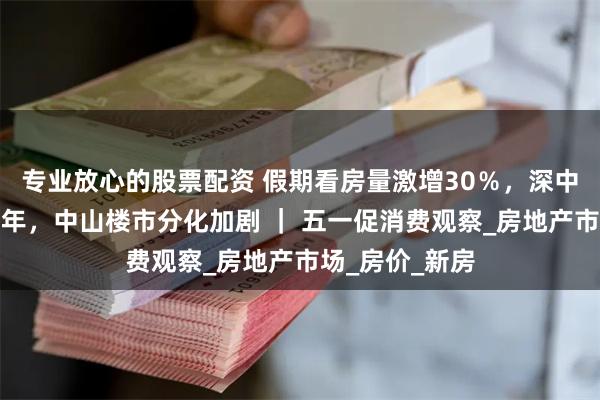 专业放心的股票配资 假期看房量激增30％，深中通道通车近一年，中山楼市分化加剧 ｜ 五一促消费观察_房地产市场_房价_新房