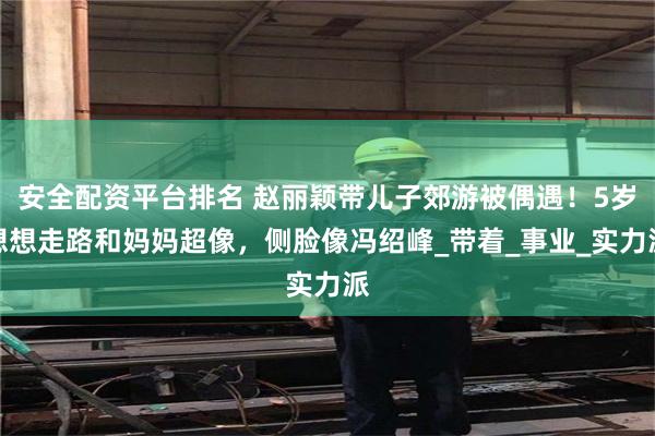 安全配资平台排名 赵丽颖带儿子郊游被偶遇！5岁想想走路和妈妈超像，侧脸像冯绍峰_带着_事业_实力派