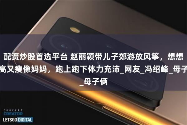配资炒股首选平台 赵丽颖带儿子郊游放风筝，想想又高又瘦像妈妈，跑上跑下体力充沛_网友_冯绍峰_母子俩