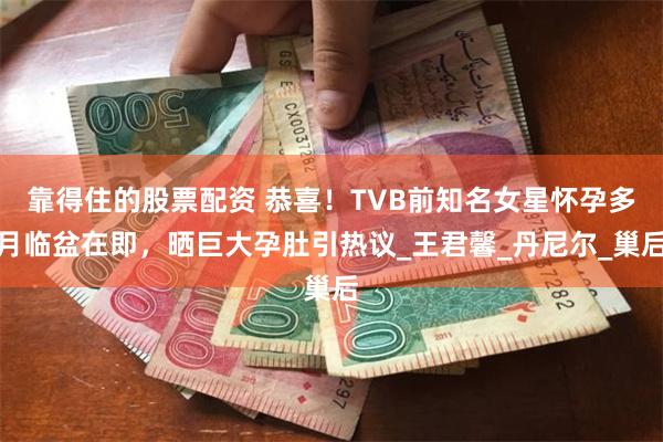 靠得住的股票配资 恭喜！TVB前知名女星怀孕多月临盆在即，晒巨大孕肚引热议_王君馨_丹尼尔_巢后
