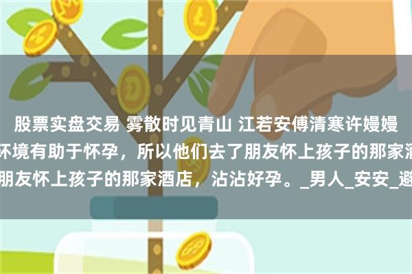 股票实盘交易 雾散时见青山 江若安傅清寒许嫚嫚裴驰秦旭 老公说换一个环境有助于怀孕，所以他们去了朋友怀上孩子的那家酒店，沾沾好孕。_男人_安安_避孕药