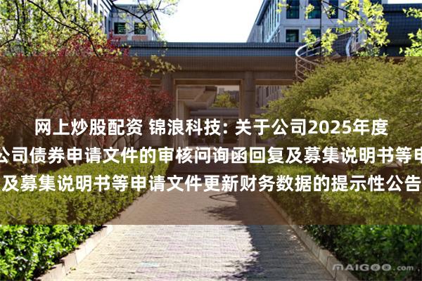 网上炒股配资 锦浪科技: 关于公司2025年度向不特定对象发行可转换公司债券申请文件的审核问询函回复及募集说明书等申请文件更新财务数据的提示性公告内容摘要