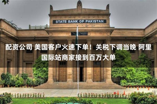 配资公司 美国客户火速下单！关税下调当晚 阿里国际站商家接到百万大单