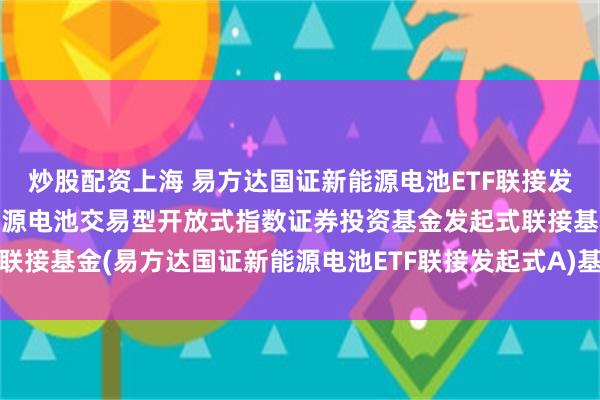 炒股配资上海 易方达国证新能源电池ETF联接发起式A: 易方达国证新能源电池交易型开放式指数证券投资基金发起式联接基金(易方达国证新能源电池ETF联接发起式A)基金产品资料概要更新
