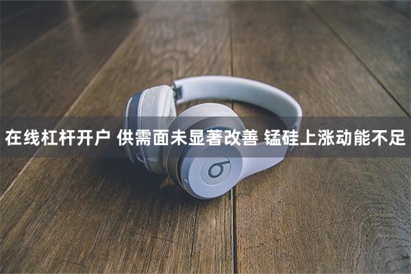 在线杠杆开户 供需面未显著改善 锰硅上涨动能不足