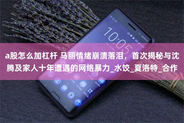 a股怎么加杠杆 马丽情绪崩溃落泪，首次揭秘与沈腾及家人十年遭遇的网络暴力_水饺_夏洛特_合作