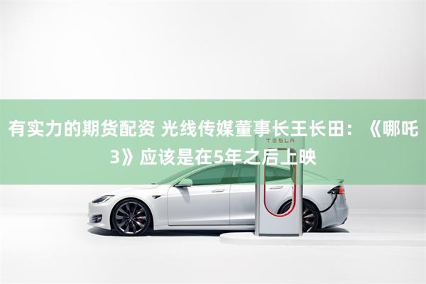 有实力的期货配资 光线传媒董事长王长田：《哪吒3》应该是在5年之后上映