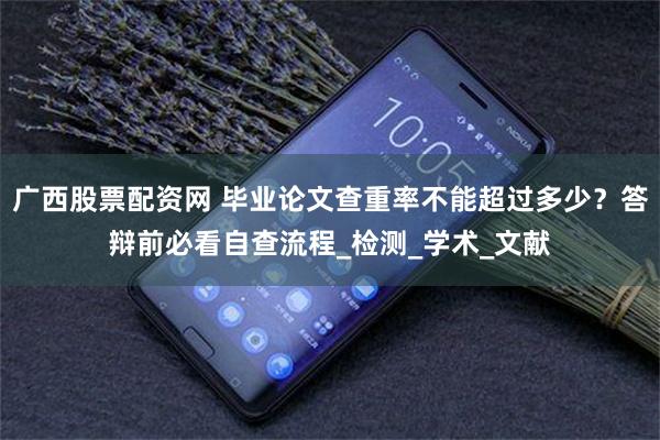广西股票配资网 毕业论文查重率不能超过多少？答辩前必看自查流程_检测_学术_文献