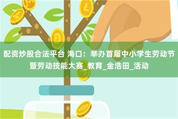 配资炒股合法平台 海口：举办首届中小学生劳动节暨劳动技能大赛_教育_金浩田_活动