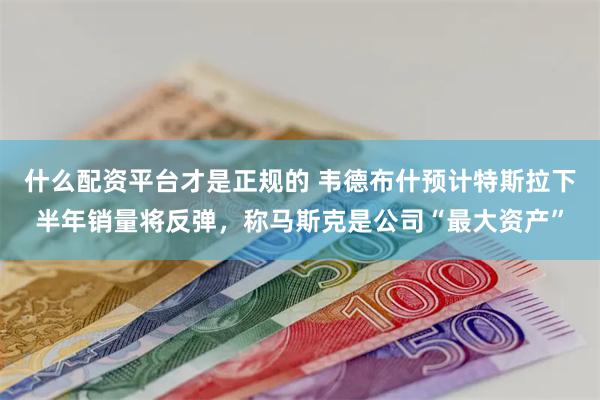什么配资平台才是正规的 韦德布什预计特斯拉下半年销量将反弹，称马斯克是公司“最大资产”