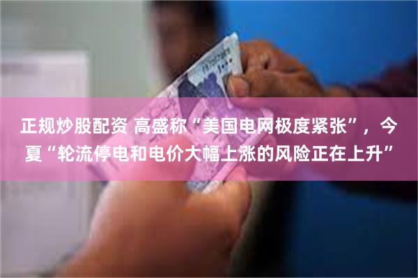 正规炒股配资 高盛称“美国电网极度紧张”，今夏“轮流停电和电价大幅上涨的风险正在上升”