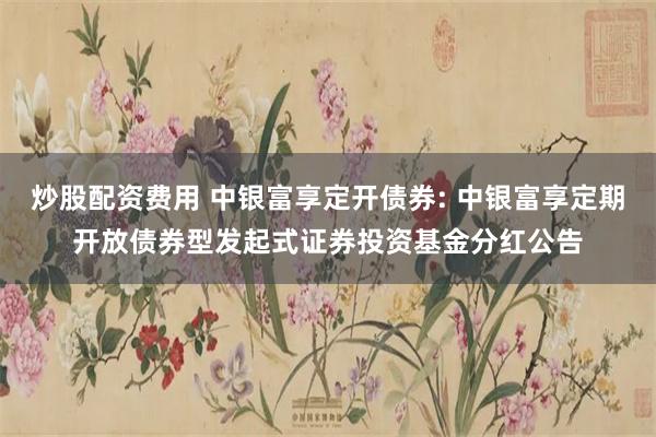 炒股配资费用 中银富享定开债券: 中银富享定期开放债券型发起式证券投资基金分红公告