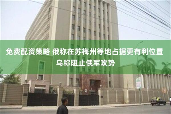 免费配资策略 俄称在苏梅州等地占据更有利位置 乌称阻止俄军攻势