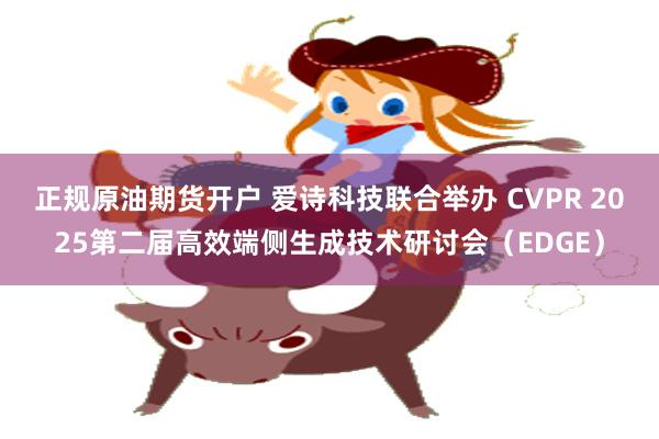正规原油期货开户 爱诗科技联合举办 CVPR 2025第二届高效端侧生成技术研讨会（EDGE）