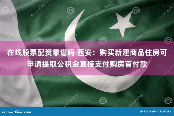 在线股票配资靠谱吗 西安：购买新建商品住房可申请提取公积金直接支付购房首付款