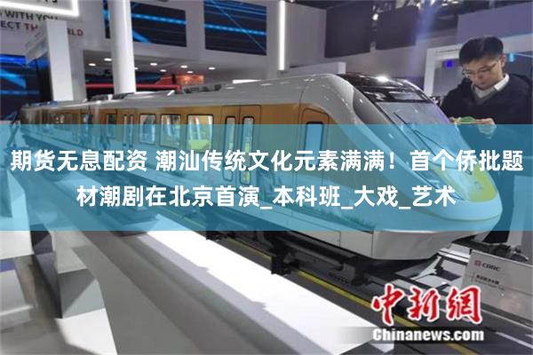 期货无息配资 潮汕传统文化元素满满！首个侨批题材潮剧在北京首演_本科班_大戏_艺术