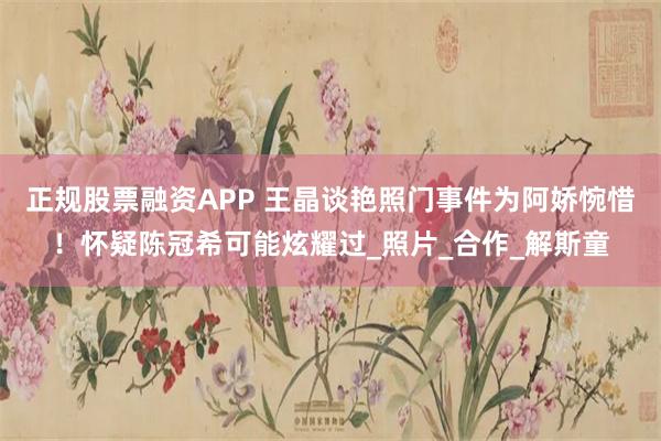 正规股票融资APP 王晶谈艳照门事件为阿娇惋惜！怀疑陈冠希可能炫耀过_照片_合作_解斯童