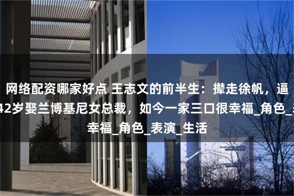 网络配资哪家好点 王志文的前半生：撵走徐帆，逼哭许晴，42岁娶兰博基尼女总裁，如今一家三口很幸福_角色_表演_生活