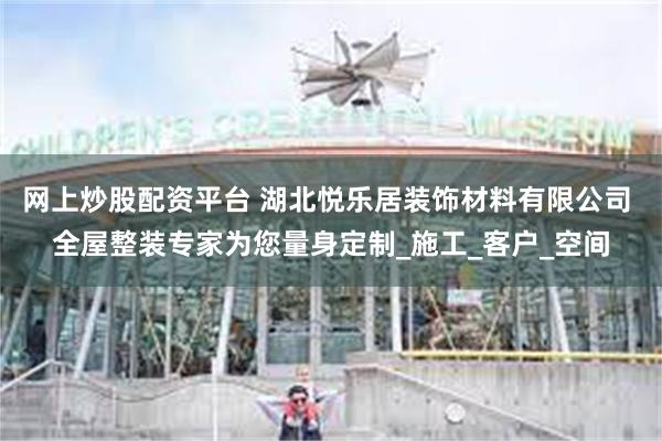 网上炒股配资平台 湖北悦乐居装饰材料有限公司 全屋整装专家为您量身定制_施工_客户_空间