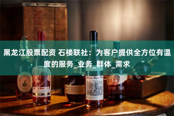 黑龙江股票配资 石楼联社：为客户提供全方位有温度的服务_业务_群体_需求