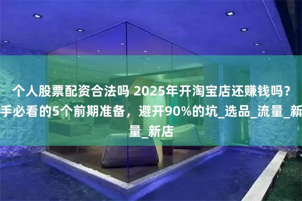 个人股票配资合法吗 2025年开淘宝店还赚钱吗？新手必看的5个前期准备，避开90%的坑_选品_流量_新店
