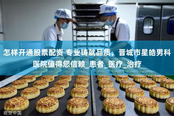 怎样开通股票配资 专业铸就品质，晋城市星皓男科医院值得您信赖_患者_医疗_治疗