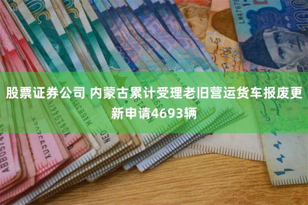 股票证券公司 内蒙古累计受理老旧营运货车报废更新申请4693辆