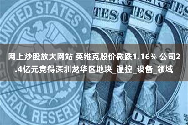 网上炒股放大网站 英维克股价微跌1.16% 公司2.4亿元竞得深圳龙华区地块_温控_设备_领域