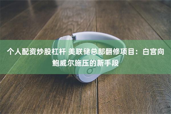 个人配资炒股杠杆 美联储总部翻修项目：白宫向鲍威尔施压的新手段
