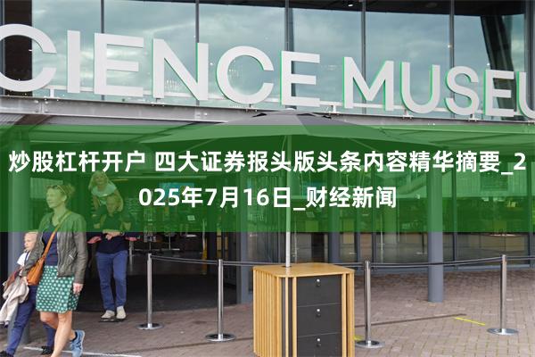 炒股杠杆开户 四大证券报头版头条内容精华摘要_2025年7月16日_财经新闻