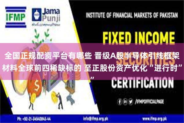 全国正规配资平台有哪些 晋级A股半导体引线框架材料全球前四稀缺标的 至正股份资产优化“进行时”