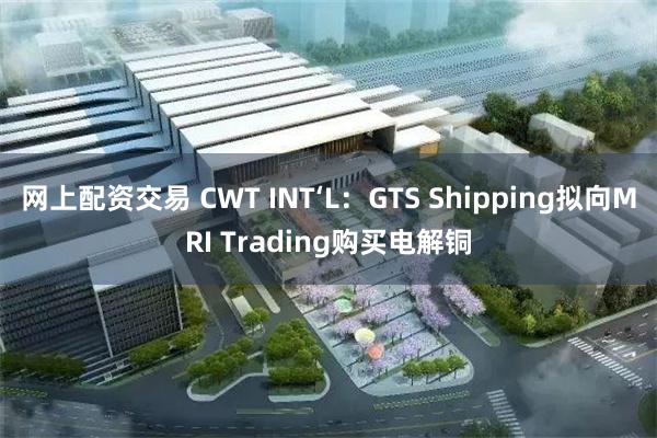 网上配资交易 CWT INT‘L：GTS Shipping拟向MRI Trading购买电解铜
