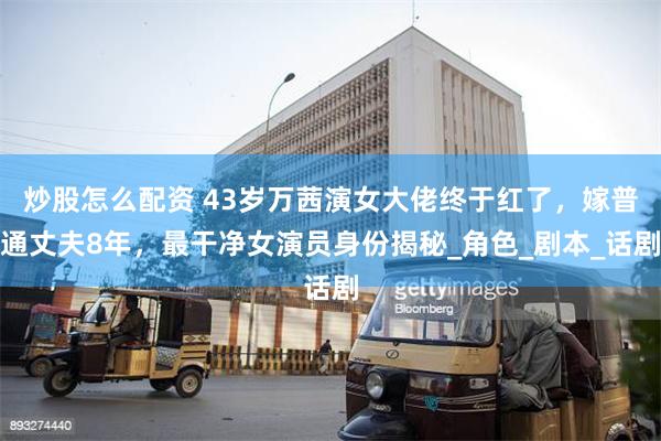 炒股怎么配资 43岁万茜演女大佬终于红了，嫁普通丈夫8年，最干净女演员身份揭秘_角色_剧本_话剧