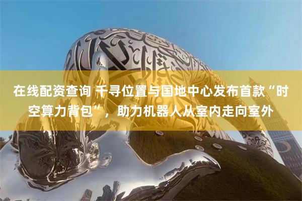 在线配资查询 千寻位置与国地中心发布首款“时空算力背包”，助力机器人从室内走向室外